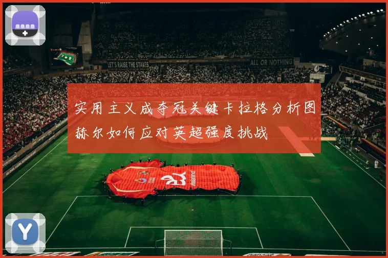 实用主义成夺冠关键卡拉格分析图赫尔如何应对英超强度挑战