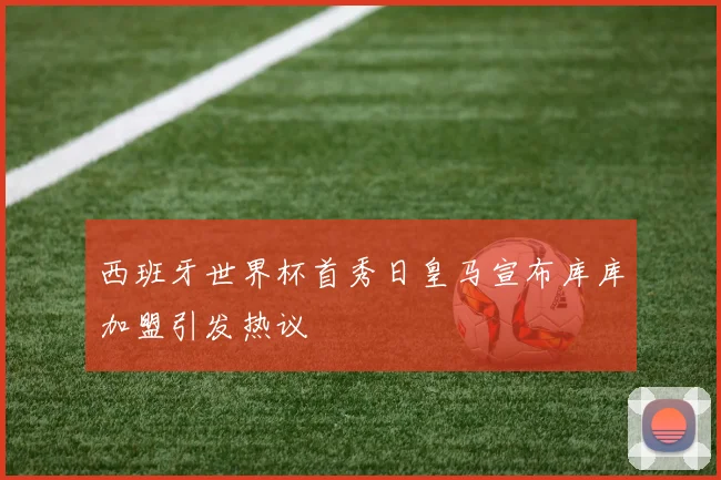 西班牙世界杯首秀日皇马宣布库库加盟引发热议