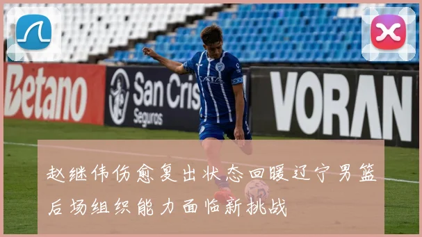 赵继伟伤愈复出状态回暖辽宁男篮后场组织能力面临新挑战
